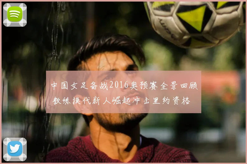 中国女足备战2016奥预赛全景回顾 教练换代新人崛起冲击里约资格