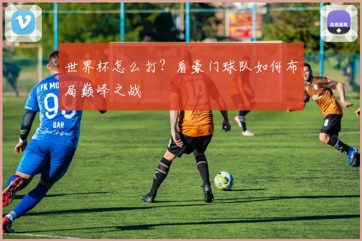 世界杯怎么打？看豪门球队如何布局巅峰之战