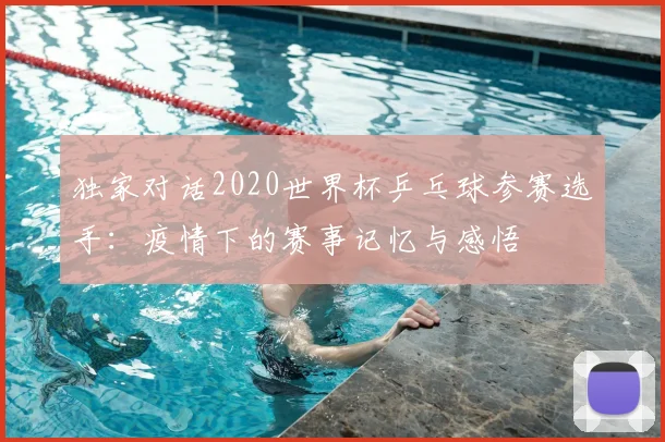 独家对话2020世界杯乒乓球参赛选手：疫情下的赛事记忆与感悟