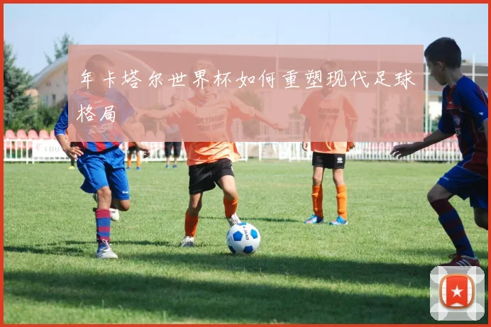 年卡塔尔世界杯如何重塑现代足球格局