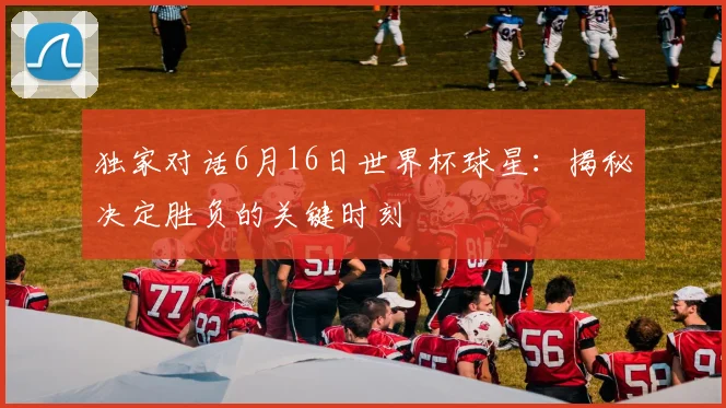 独家对话6月16日世界杯球星：揭秘决定胜负的关键时刻