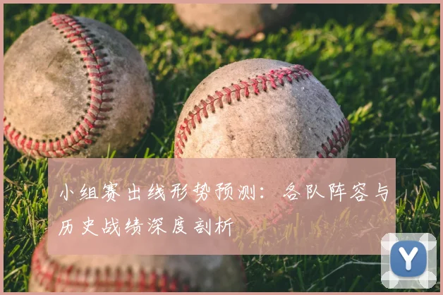小组赛出线形势预测:各队阵容与历史战绩深度剖析