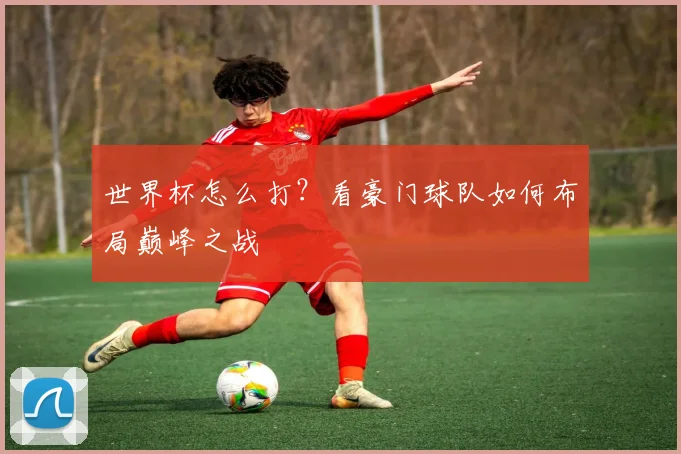 世界杯怎么打？看豪门球队如何布局巅峰之战