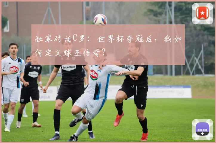 独家对话C罗：世界杯夺冠后，我如何定义球王传奇？