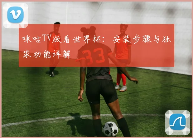 咪咕TV版看世界杯:安装步骤与独家功能详解