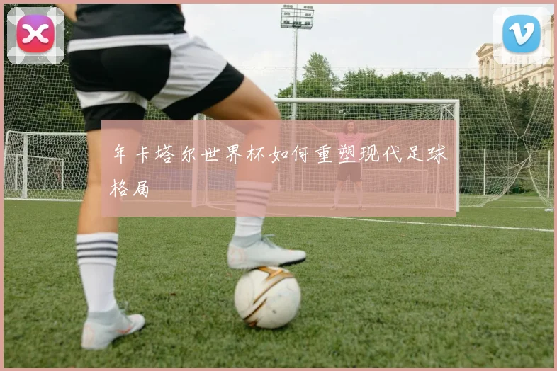 年卡塔尔世界杯如何重塑现代足球格局