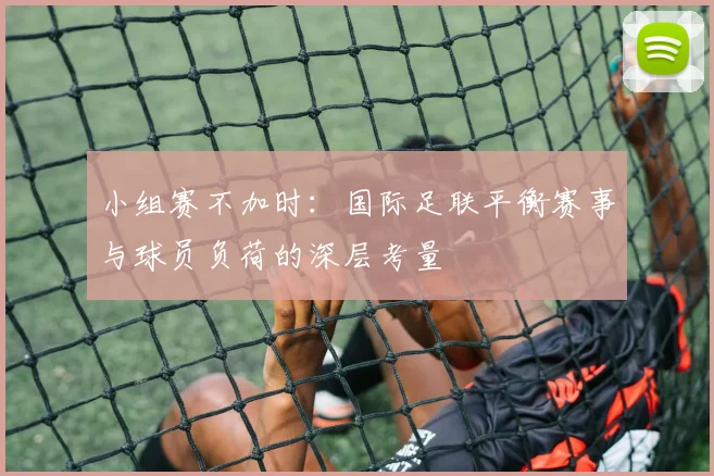 小组赛不加时:国际足联平衡赛事与球员负荷的深层考量