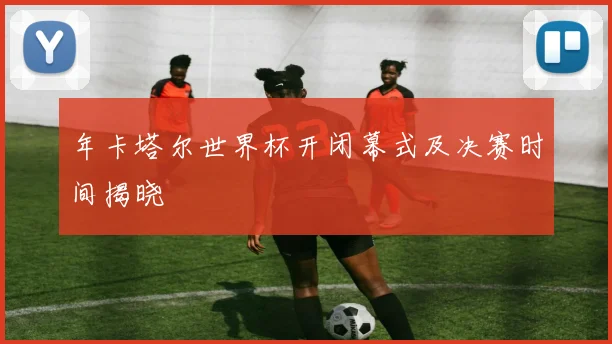 年卡塔尔世界杯开闭幕式及决赛时间揭晓